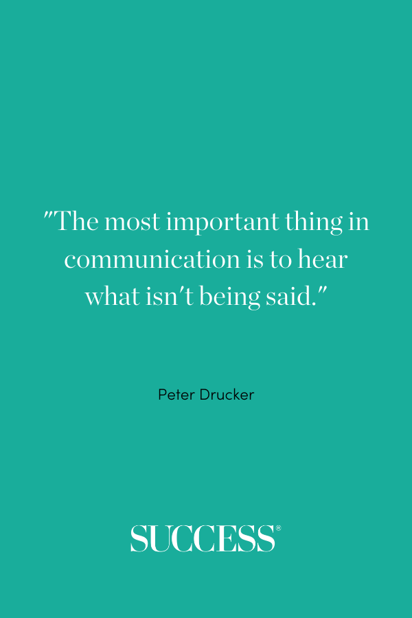 The most important thing in communication is to hear what isn't being said. —Peter Drucker