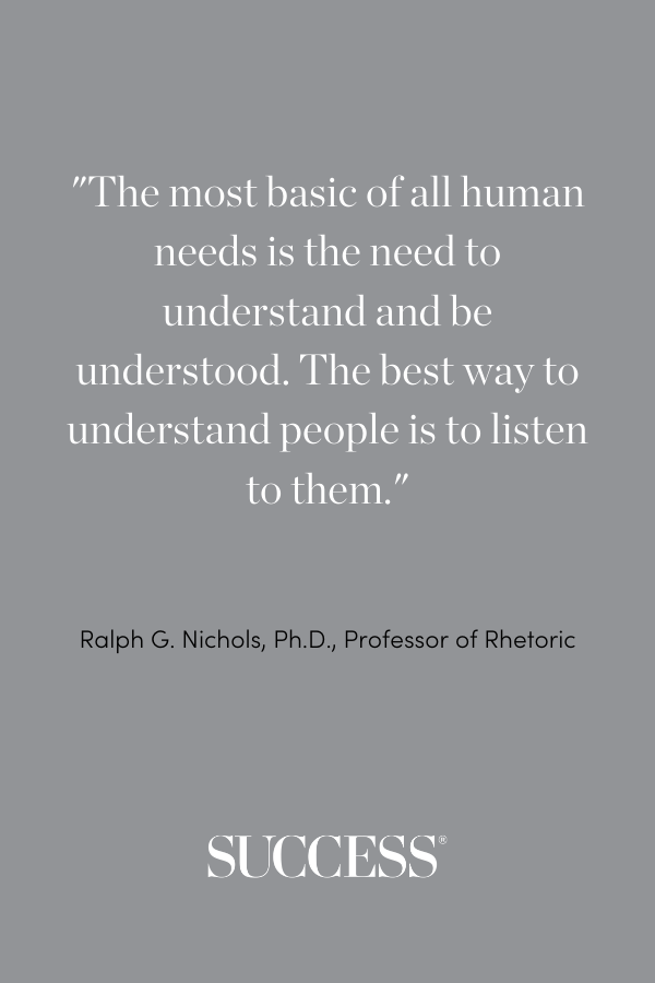 The most basic of all human needs is the need to understand and be understood. The best way to understand people is to listen to them. —Ralph G. Nichols, Ph.D., professor of rhetoric